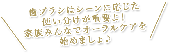 歯ブラシはシーンに応じた使い分けが重要よ！家族みんなでオーラルケアを始めましょ♪